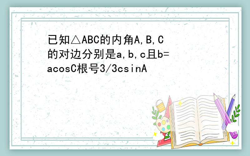 已知△ABC的内角A,B,C的对边分别是a,b,c且b=acosC根号3/3csinA