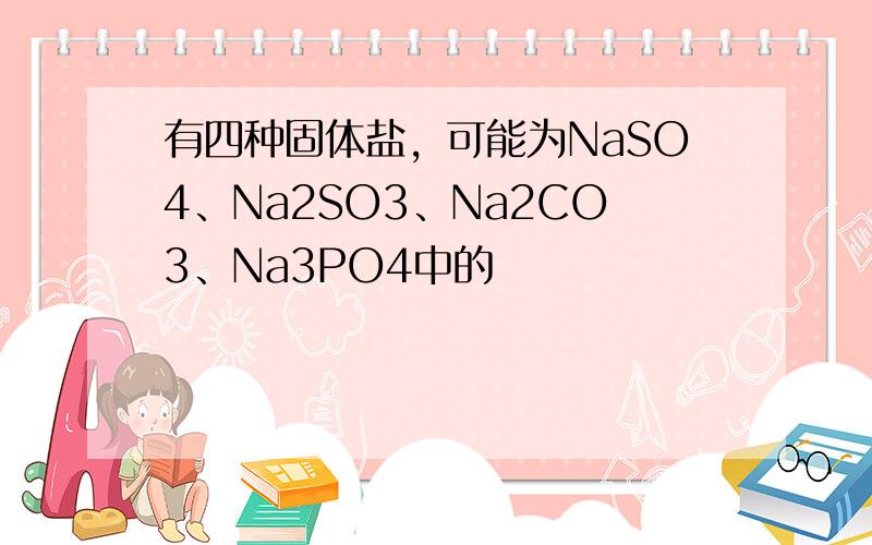 有四种固体盐，可能为NaSO4、Na2SO3、Na2CO3、Na3PO4中的