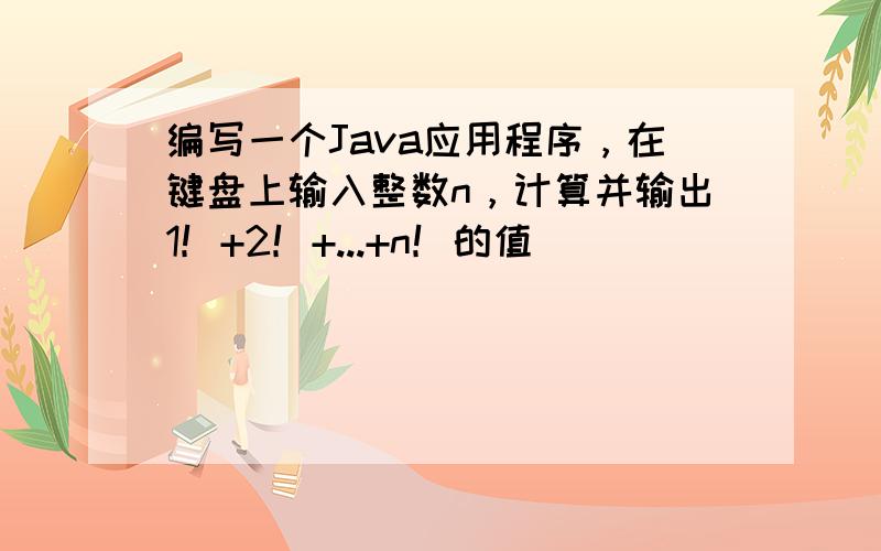 编写一个Java应用程序，在键盘上输入整数n，计算并输出1！+2！+...+n！的值