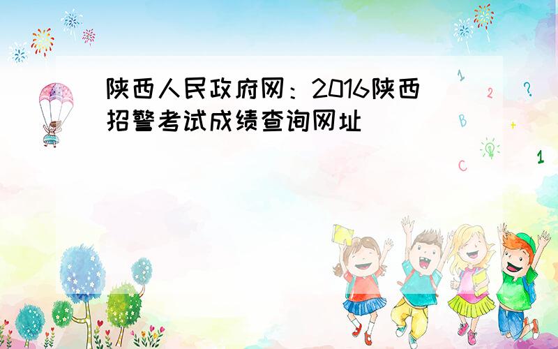陕西人民政府网：2016陕西招警考试成绩查询网址