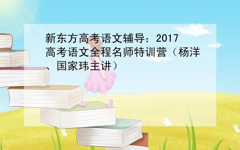 新东方高考语文辅导：2017高考语文全程名师特训营（杨洋、国家玮主讲）