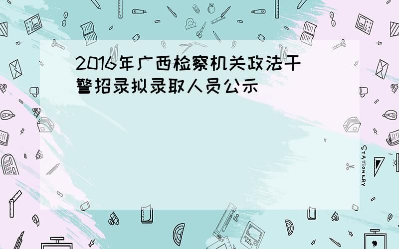 2016年广西检察机关政法干警招录拟录取人员公示