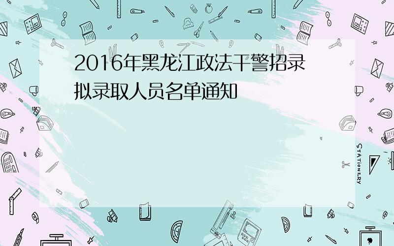 2016年黑龙江政法干警招录拟录取人员名单通知