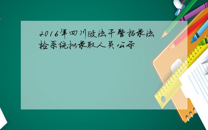 2016年四川政法干警招录法检系统拟录取人员公示