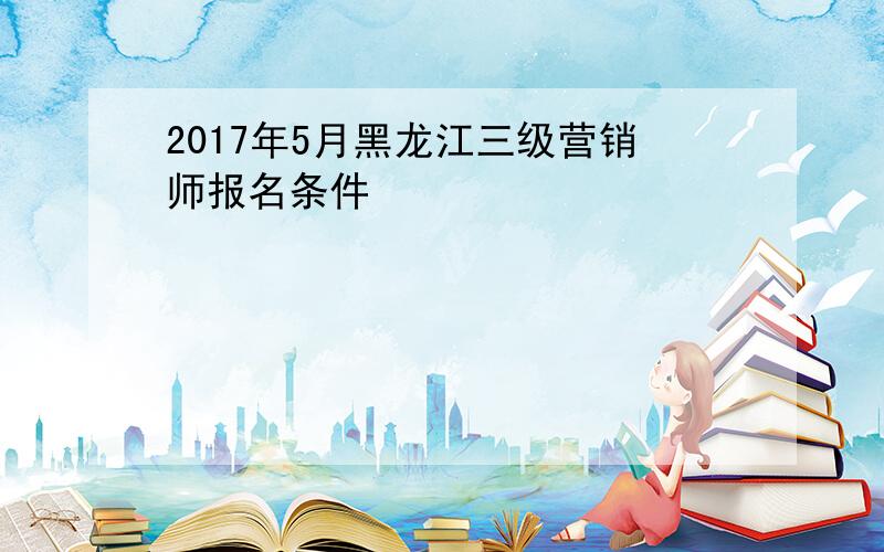 2017年5月黑龙江三级营销师报名条件