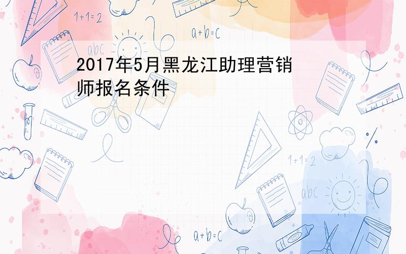 2017年5月黑龙江助理营销师报名条件