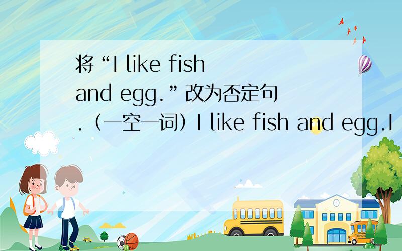 将“I like fish and egg.”改为否定句.（一空一词）I like fish and egg.I ＿ ＿ fish and egg.