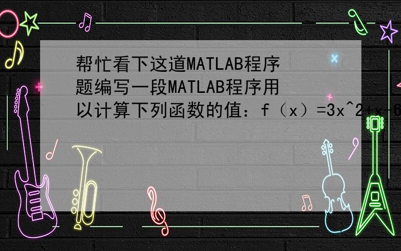 帮忙看下这道MATLAB程序题编写一段MATLAB程序用以计算下列函数的值：f（x）=3x^2+x-6(x=>0)x^2-5x+6(x