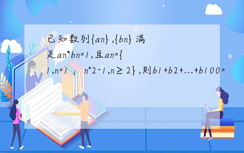 已知数列{an},{bn}满足an*bn=1,且an={1,n=1 ；n^2-1,n≥2},则b1+b2+...+b100=