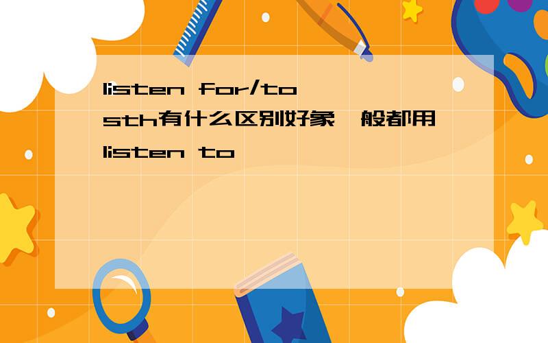 listen for/to sth有什么区别好象一般都用listen to