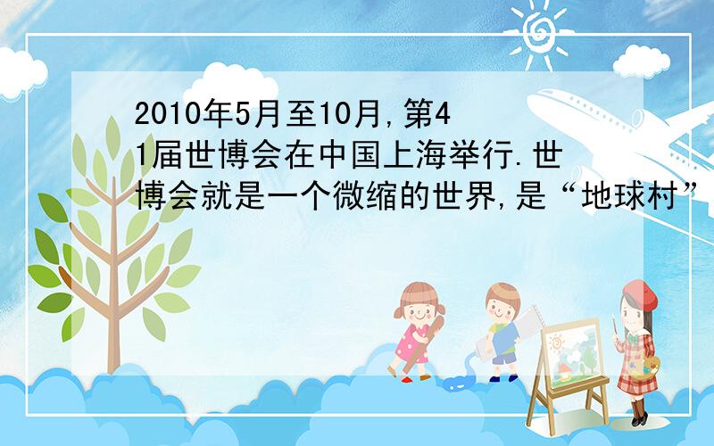 2010年5月至10月,第41届世博会在中国上海举行.世博会就是一个微缩的世界,是“地球村”的生动写照.置身宏大的世博园,人们最能切身感受到的是“盖今之天下,乃地球合一之天下”的道理.上海