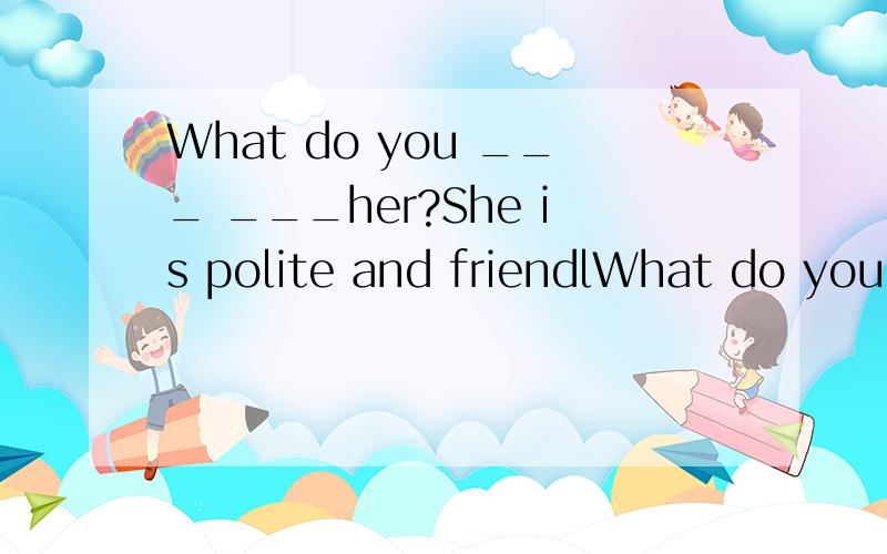 What do you ___ ___her?She is polite and friendlWhat do you ___ ___her?She is polite and friendly