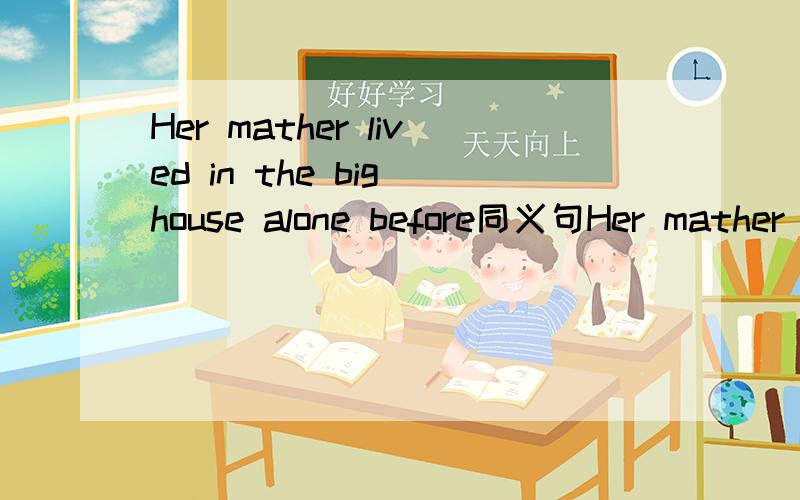 Her mather lived in the big house alone before同义句Her mather（）（）（）in the big house（）（）beforeThe conference was held four weeks ago同义句The conference（）（）four weeks ago现等求大神