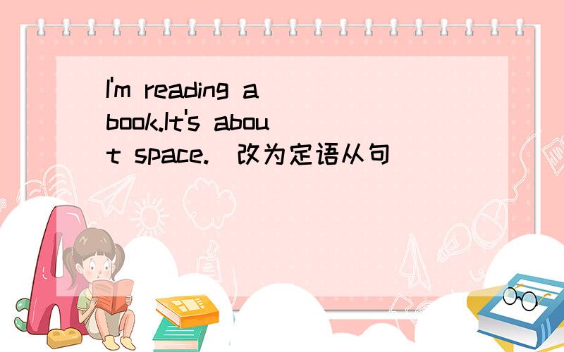 I'm reading a book.It's about space.（改为定语从句）