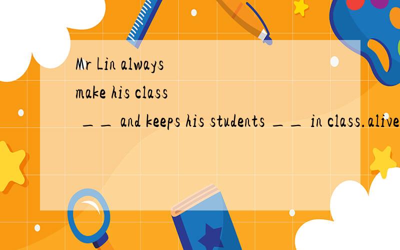 Mr Lin always make his class __ and keeps his students __ in class.alive和lively 有什么区别?为什么选那个答案?Mr Lin always make his class __ and keeps his students __ in class.A:alive,interesting B:alive,interested C:lively,interesting