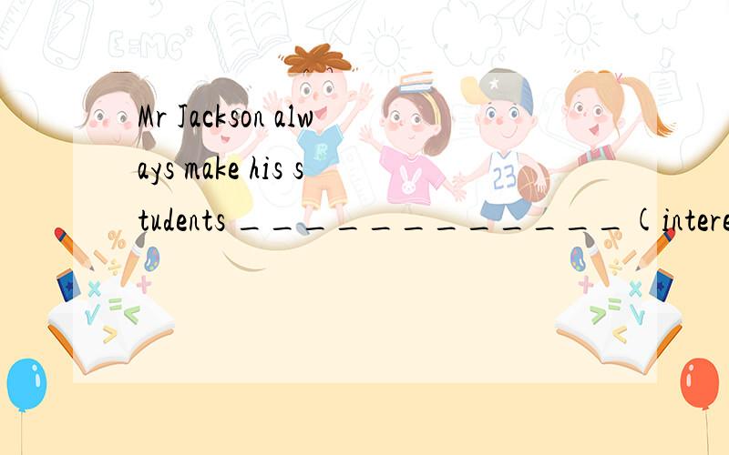 Mr Jackson always make his students ____________(interest) in his class.