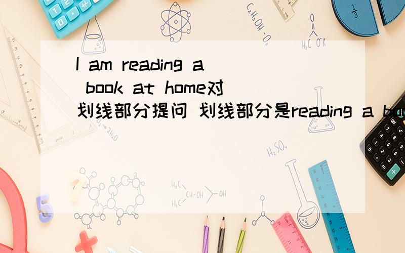 I am reading a book at home对划线部分提问 划线部分是reading a book
