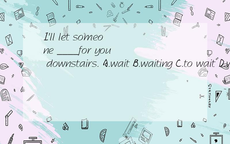 I'll let someone ____for you downstairs. A.wait B.waiting C.to wait D.waited
