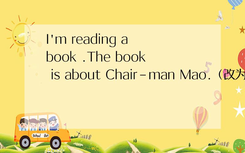 I'm reading a book .The book is about Chair-man Mao.（改为复合句）