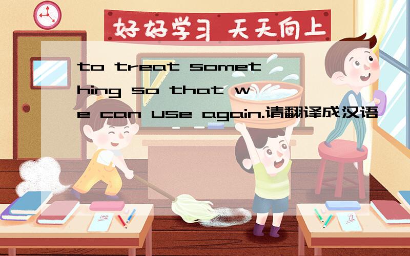 to treat something so that we can use again.请翻译成汉语