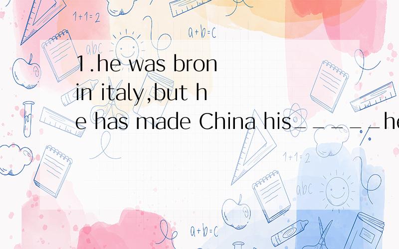 1.he was bron in italy,but he has made China his_____he was bron in italy,but he has made China his_____ A family   B address C  house D homeMr White, the principal, has made a great ___ to the growth of the school.       A. contribution B. progress