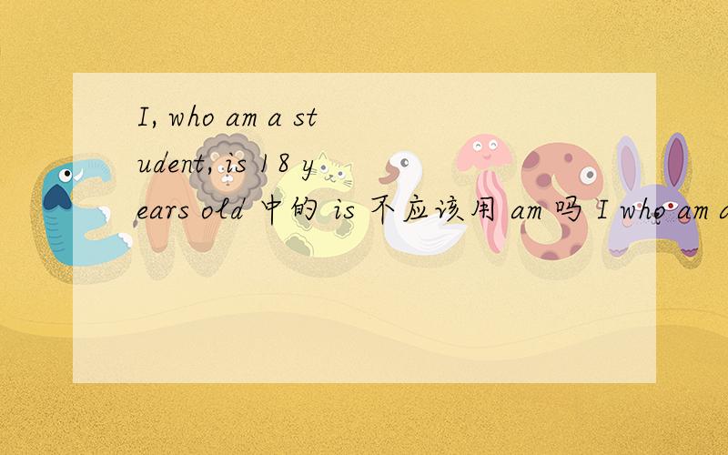 I, who am a student, is 18 years old 中的 is 不应该用 am 吗 I who am a student am a student 不对吗