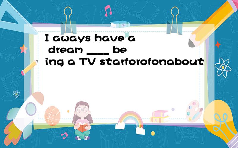I aways have a dream ____ being a TV starforofonabout