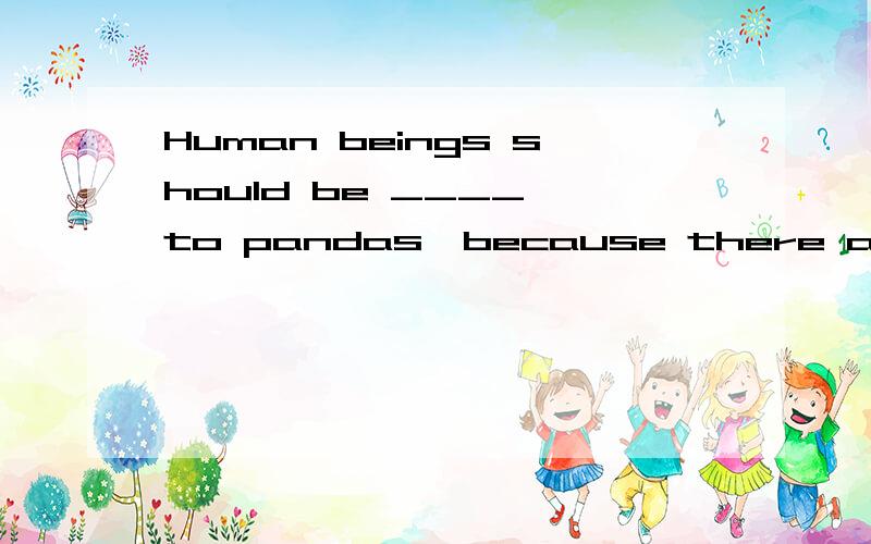 Human beings should be ____ to pandas,because there are a ____ number of pandans in the world.. friendly, small    B. friend, little   C. friendly, little为什么选A啊?谢谢帮忙解释.