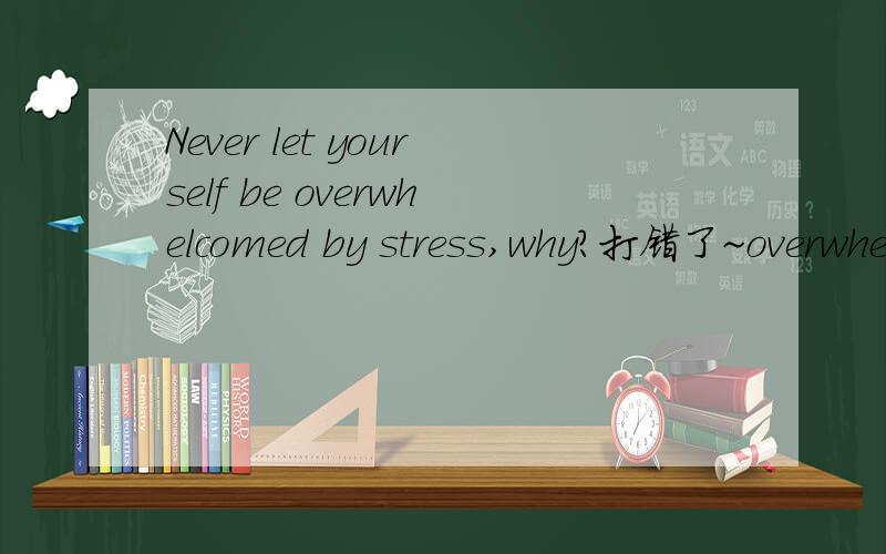 Never let yourself be overwhelcomed by stress,why?打错了~overwhelmed