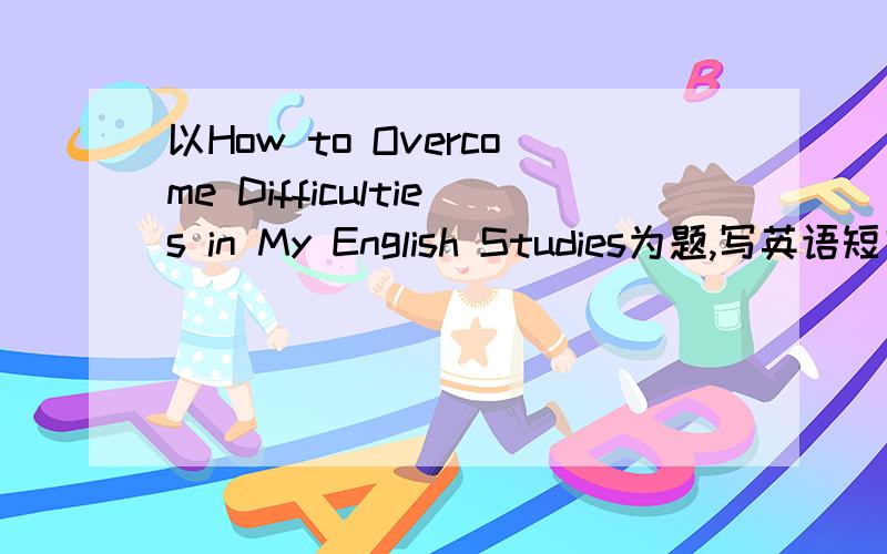 以How to Overcome Difficulties in My English Studies为题,写英语短文.根据以下要求.1．我在英语学习中遇到的困难2．我解决困难的方法