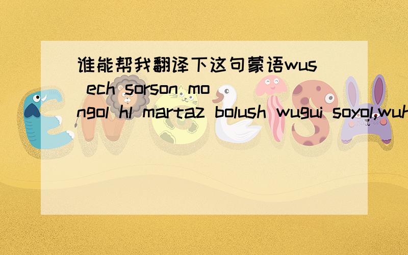 谁能帮我翻译下这句蒙语wus ech sorson mongol hl martaz bolush wugui soyol,wuhtl orshh turlhi notog salzh bolush wugui oron.这个应该是注音吧,还是新蒙语?谁能帮我翻译下,谢谢!