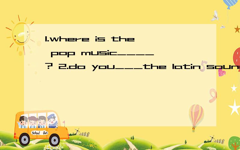 1.where is the pop music____? 2.do you___the latin sound?3.pop music is___jazz___dance填空