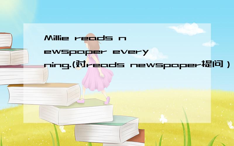 Millie reads newspaper everyning.(对reads newspaper提问）