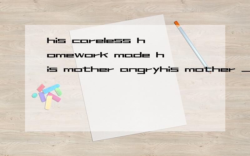 his careless homework made his mother angryhis mother ____ _____to angry ____his careless homework