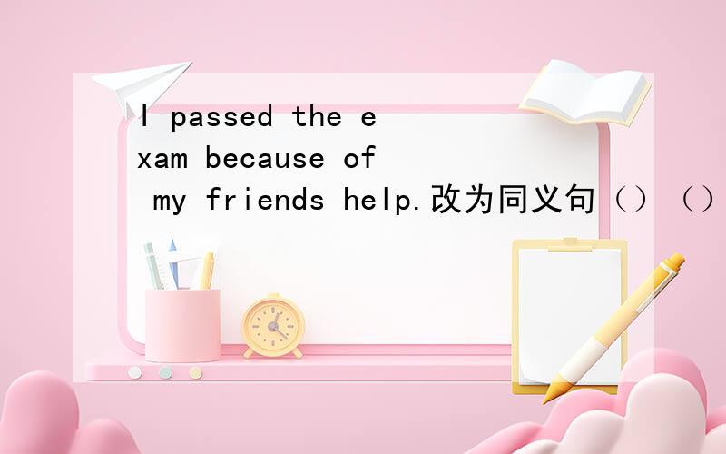 I passed the exam because of my friends help.改为同义句（）（）Myfriend helpIpassed the exam.