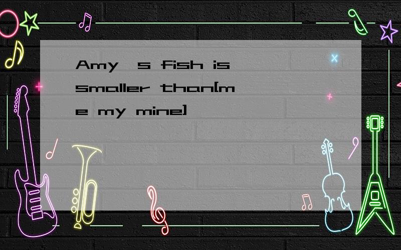 Amy`s fish is smaller than[me my mine]