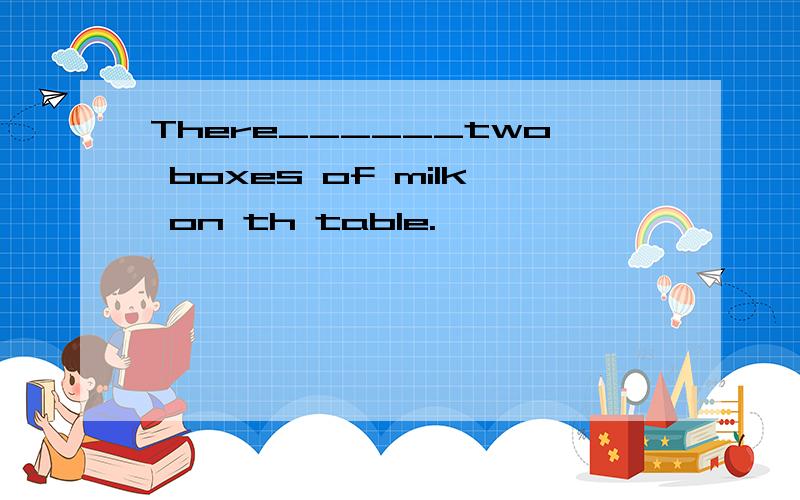 There______two boxes of milk on th table.
