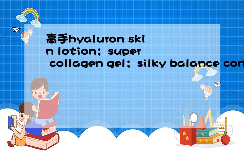 高手hyaluron skin lotion；super collagen gel；silky balance control cream；super aqua moisture谢谢