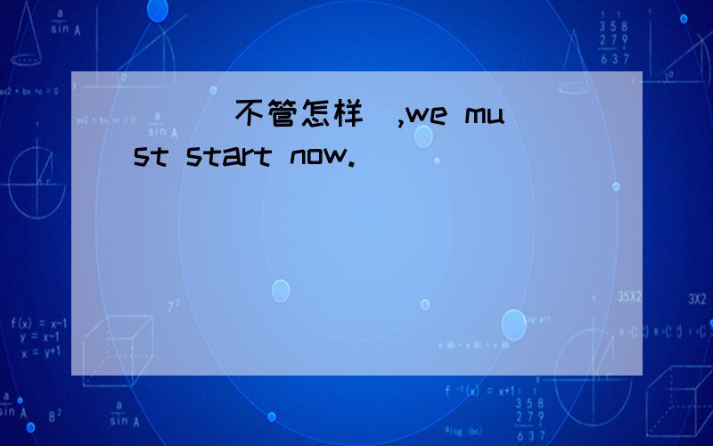 __(不管怎样),we must start now.