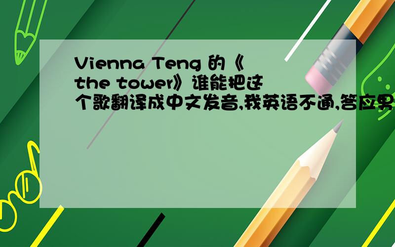 Vienna Teng 的《the tower》谁能把这个歌翻译成中文发音,我英语不通,答应男友学会唱给他听的,急