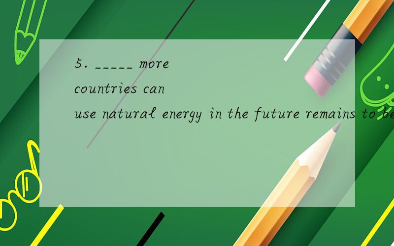 5. _____ more countries can use natural energy in the future remains to be seen. A. Whether  B. This C. Who  D If