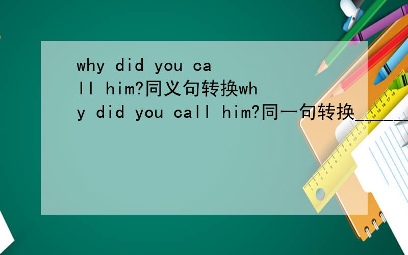 why did you call him?同义句转换why did you call him?同一句转换_______ did you call him _______?