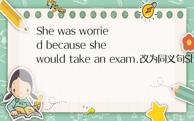 She was worried because she would take an exam.改为同义句She was worried ________ __________ her exam.