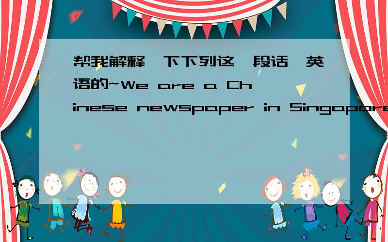 帮我解释一下下列这一段话,英语的~We are a Chinese newspaper in Singapore.We have Chinese readers form all over the world.We want a news reports.The news reporter should be under 45 years old.He/She should be able to drive and know the p