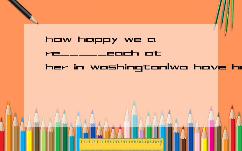 how happy we are_____each other in washington!wo have hardly ever met in shanghaiseeingto seesaw seen
