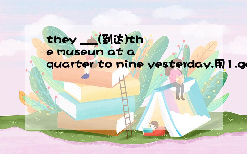 they ___(到达)the museun at a quarter to nine yesterday.用1.got to 2.reached.3.reached to.4.arrived都可以吗,请问有那些不一样谢谢