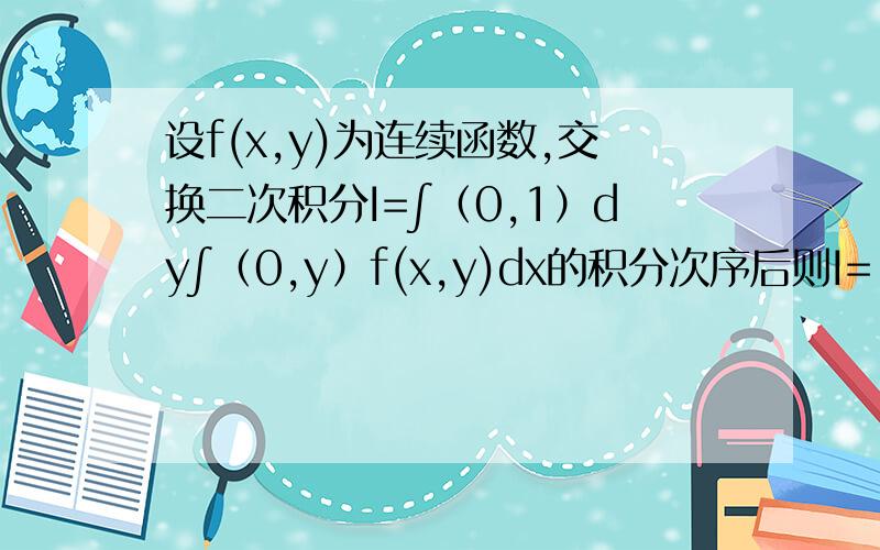 设f(x,y)为连续函数,交换二次积分I=∫（0,1）dy∫（0,y）f(x,y)dx的积分次序后则I=