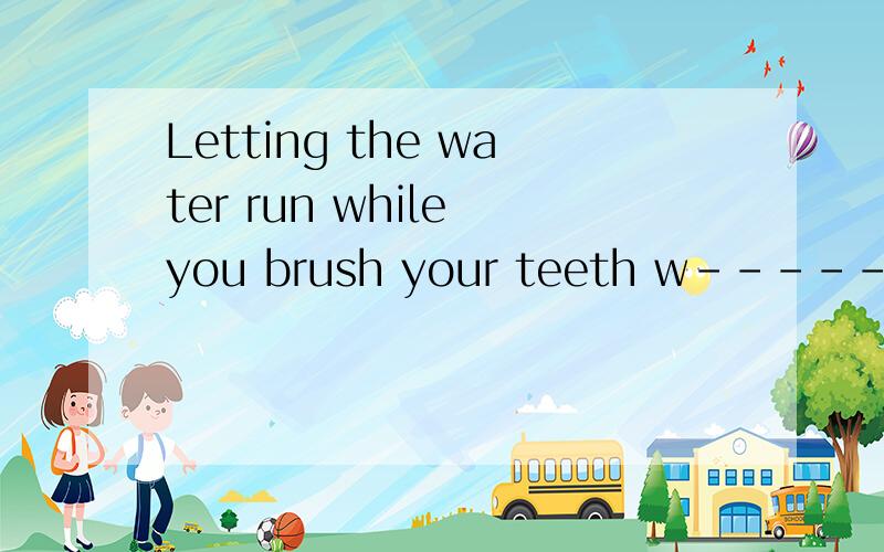 Letting the water run while you brush your teeth w------ waterw------ 是一个以W开头的单词,填什么啊
