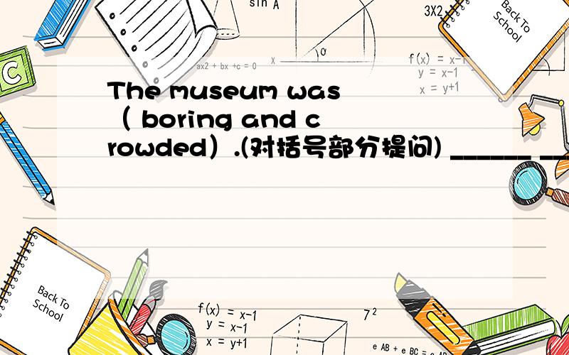 The museum was（ boring and crowded）.(对括号部分提问) ______ ______the museum ?