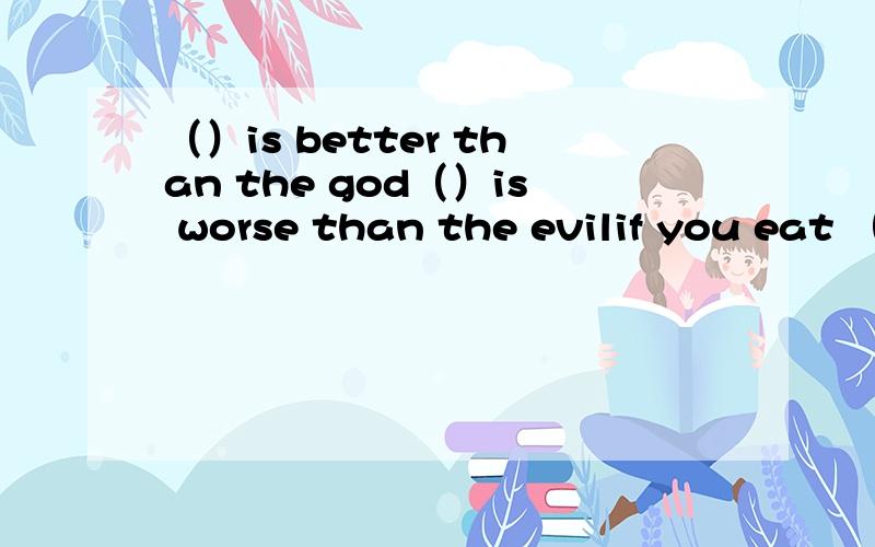 （）is better than the god（）is worse than the evilif you eat （）,you will die